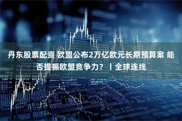 丹东股票配资 欧盟公布2万亿欧元长期预算案 能否提振欧盟竞争力?丨全球连线