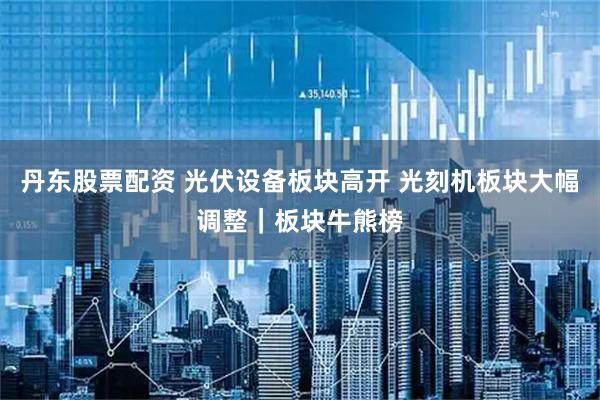 丹东股票配资 光伏设备板块高开 光刻机板块大幅调整｜板块牛熊榜