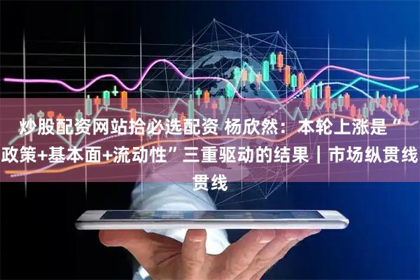 炒股配资网站拾必选配资 杨欣然：本轮上涨是“政策+基本面+流动性”三重驱动的结果｜市场纵贯线