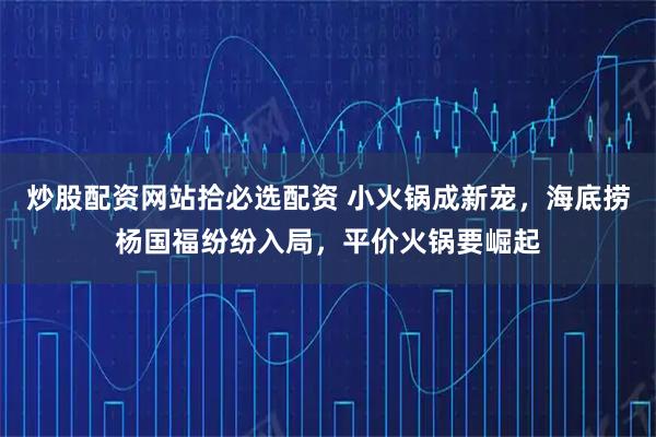 炒股配资网站拾必选配资 小火锅成新宠，海底捞杨国福纷纷入局，平价火锅要崛起