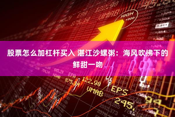 股票怎么加杠杆买入 湛江沙螺粥：海风吹拂下的鲜甜一吻