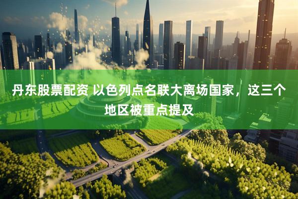 丹东股票配资 以色列点名联大离场国家，这三个地区被重点提及