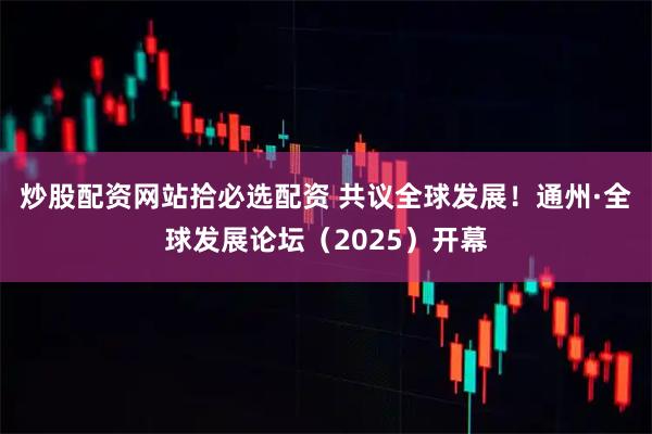 炒股配资网站拾必选配资 共议全球发展！通州·全球发展论坛（2025）开幕